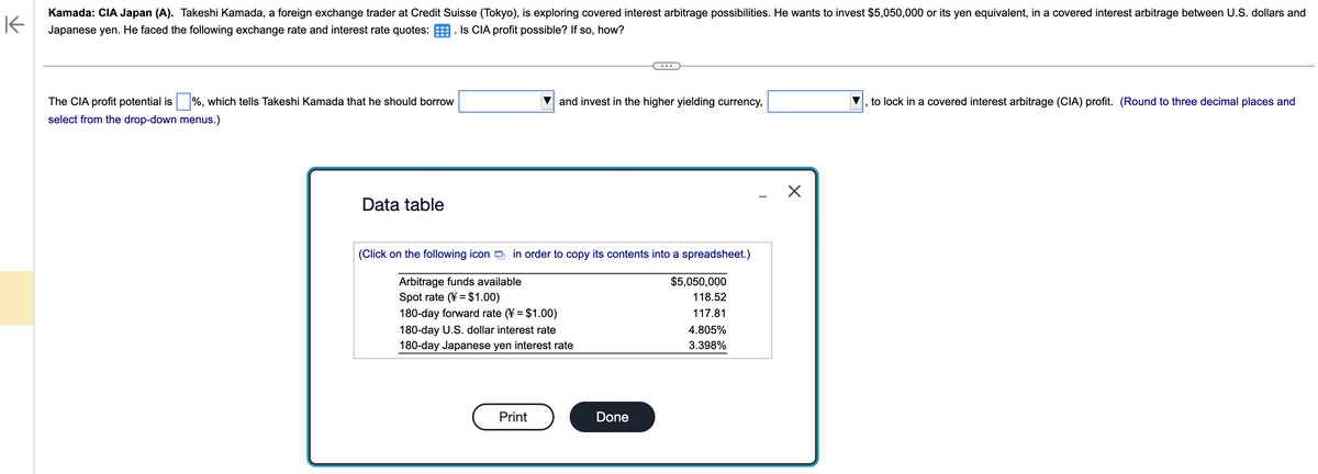 K
Kamada: CIA Japan (A). Takeshi Kamada, a foreign exchange trader at Credit Suisse (Tokyo), is exploring covered interest arbitrage possibilities. He wants to invest $5,050,000 or its yen equivalent, in a covered interest arbitrage between U.S. dollars and
Japanese yen. He faced the following exchange rate and interest rate quotes: Is CIA profit possible? If so, how?
The CIA profit potential is %, which tells Takeshi Kamada that he should borrow
select from the drop-down menus.)
Data table
and invest in the higher yielding currency,
(Click on the following icon in order to copy its contents into a spreadsheet.)
Arbitrage funds available
Spot rate (= $1.00)
180-day forward rate (¥ = $1.00)
180-day U.S. dollar interest rate
180-day Japanese yen interest rate
Print
Done
$5,050,000
118.52
117.81
4.805%
3.398%
T
X
to lock in a covered interest arbitrage (CIA) profit. (Round to three decimal places and