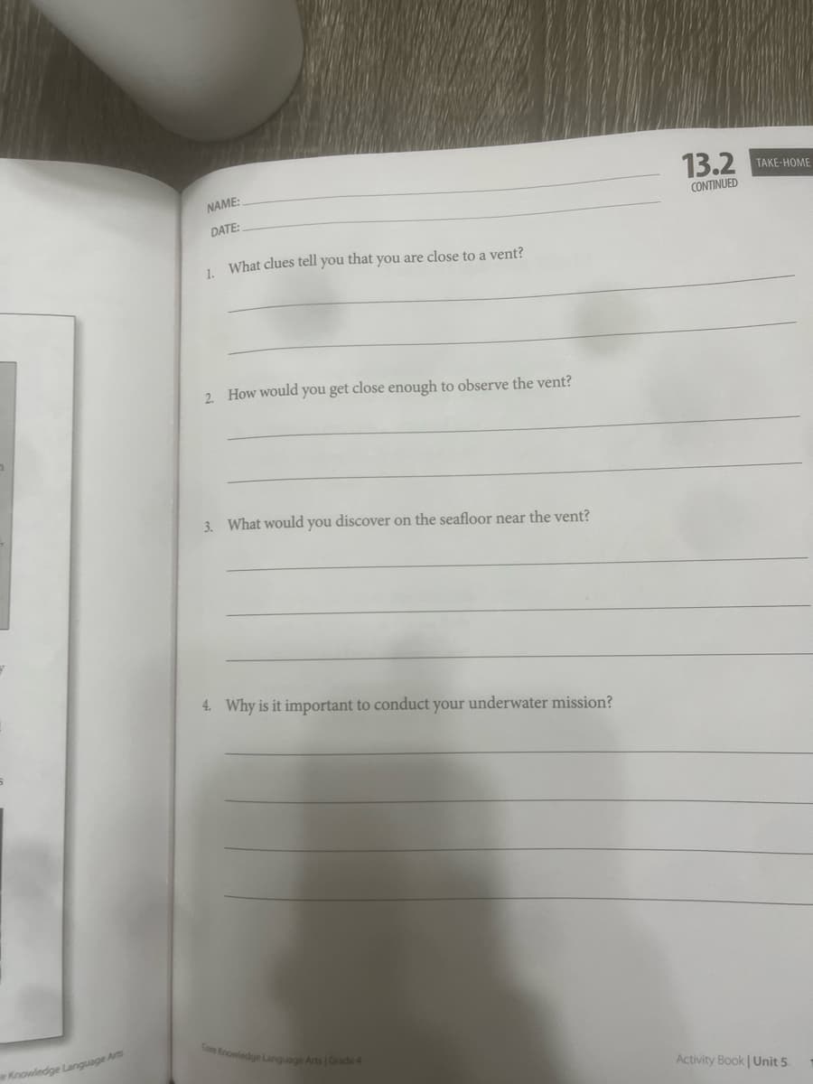 Arts
e Knowledge Language A
NAME:
DATE:
1. What clues tell you that you are close to a vent?
13.2
CONTINUED
2. How would you get close enough to observe the vent?
3. What would you discover on the seafloor near the vent?
4. Why is it important to conduct your underwater mission?
Activity Book | Unit 5
Core Knowledge Language Arts | Grade 4
TAKE-HOME