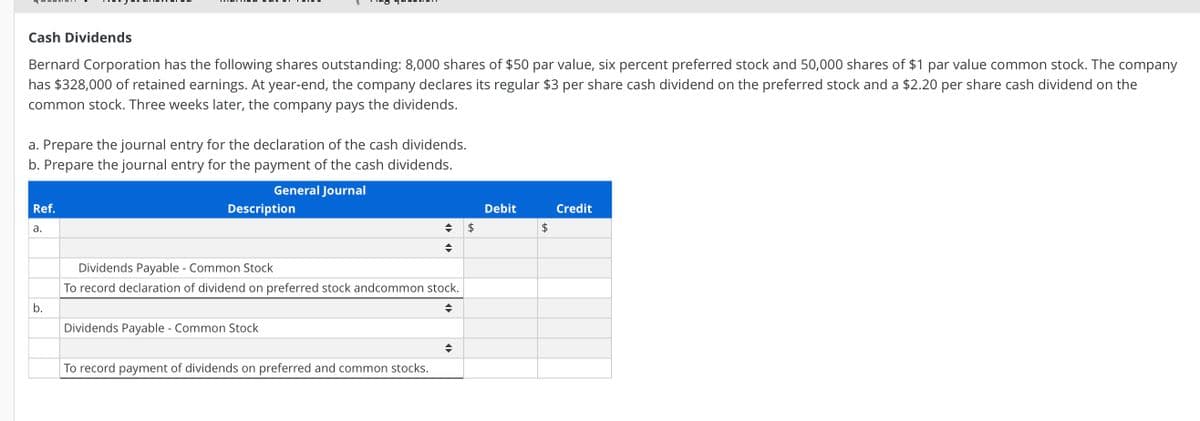 Cash Dividends
Bernard Corporation has the following shares outstanding: 8,000 shares of $50 par value, six percent preferred stock and 50,000 shares of $1 par value common stock. The company
has $328,000 of retained earnings. At year-end, the company declares its regular $3 per share cash dividend on the preferred stock and a $2.20 per share cash dividend on the
common stock. Three weeks later, the company pays the dividends.
a. Prepare the journal entry for the declaration of the cash dividends.
b. Prepare the journal entry for the payment of the cash dividends.
General Journal
Ref.
Description
Debit
Credit
а.
2$
2$
Dividends Payable - Common Stock
To record declaration of dividend on preferred stock andcommon stock.
b.
Dividends Payable - Common Stock
To record payment of dividends on preferred and common stocks.
