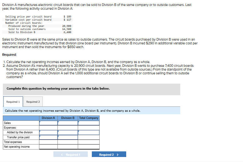 Division A manufactures electronic circuit boards that can be sold to Division B of the same company or to outside customers. Last
year, the following activity occurred in Division A:
Selling price per circuit board
Variable cost per circuit board
Number of circuit boards:
Produced during the year
Sold to outside customers
Sold to Division B
$ 189
$ 117
20,900
14,500
6,400
Sales to Division B were at the same price as sales to outside customers. The circuit boards purchased by Division B were used in an
electronic Instrument manufactured by that division (one board per Instrument). Division B Incurred $290 In additional variable cost per
Instrument and then sold the Instruments for $650 each.
Required:
1. Calculate the net operating Incomes earned by Division A, Division B, and the company as a whole.
2. Assume Division A's manufacturing capacity is 20,900 circuit boards. Next year, Division B wants to purchase 7,400 circuit boards
from Division A rather than 6,400. (Circuit boards of this type are not available from outside sources.) From the standpoint of the
company as a whole, should Division A sell the 1,000 additional circuit boards to Division B or continue selling them to outside
customers?
Complete this question by entering your answers in the tabs below.
Required 1 Required 2
Calculate the net operating incomes earned by Division A, Division B, and the company as a whole.
Sales
Expenses:
Added by the division
Transfer price paid
Total expenses
Net operating income
Division A
Division B Total Company
< Required 1
Required 2 >