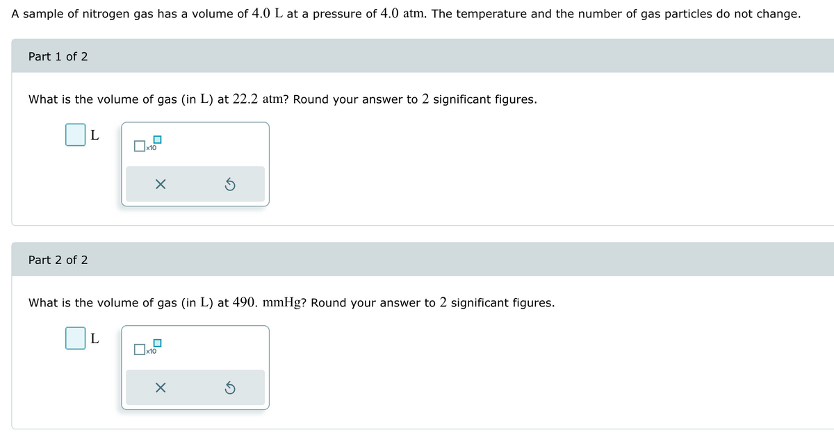 A sample of nitrogen gas has a volume of 4.0 L at a pressure of 4.0 atm. The temperature and the number of gas particles do not change.
Part 1 of 2
What is the volume of gas (in L) at 22.2 atm? Round your answer to 2 significant figures.
Part 2 of 2
L
x10
What is the volume of gas (in L) at 490. mmHg? Round your answer to 2 significant figures.
L
☐ x10