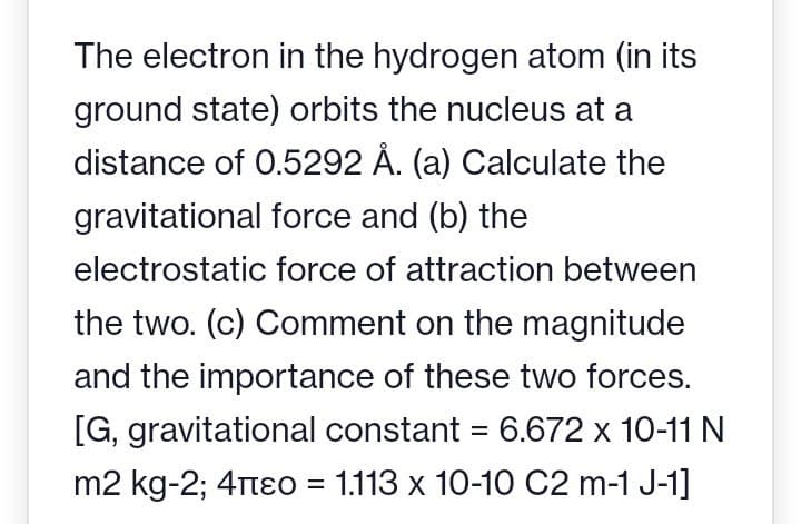 The electron in the hydrogen atom (in its
ground state) orbits the nucleus at a
distance of 0.5292 Å. (a) Calculate the
gravitational force and (b) the
electrostatic force of attraction between
the two. (c) Comment on the magnitude
and the importance of these two forces.
[G, gravitational constant = 6.672 x 10-11 N
m2 kg-2; 4πЄo = 1.113 x 10-10 C2 m-1 J-1]