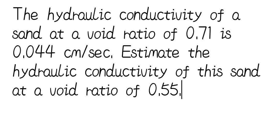 The hydraulic conductivity of a
sand at a void ratio of 0.71 is
0.044 cm/sec, Estimate the
hydraulic conductivity of this sand
at a void ratio of 0.55