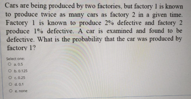 Cars are being produced by two factories, but factory 1 is known
to produce twice as many cars as factory 2 in a given time.
Factory 1 is known to produce 2% defective and factory 2
produce 1% defective. A car is examined and found to be
defective. What is the probability that the car was produced by
factory 1?
Select one:
O a. 0.5
O b. 0.125
O c. 0.25
O d. 0.1
O e. none
