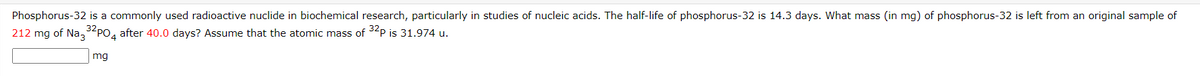 Phosphorus-32 is a commonly used radioactive nuclide in biochemical research, particularly in studies of nucleic acids. The half-life of phosphorus-32 is 14.3 days. What mass (in mg) of phosphorus-32 is left from an original sample of
212 mg of Na,32PO, after 40.0 days? Assume that the atomic mass of 32P is 31.974 u.
mg
