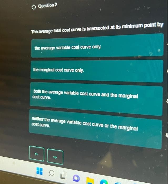 O Question 2
The average total cost curve is intersected at its minimum point by
the average variable cost curve only.
the marginal cost curve only.
both the average variable cost curve and the marginal
cost curve.
neither the average variable cost curve or the marginal
cost curve.
T
OL