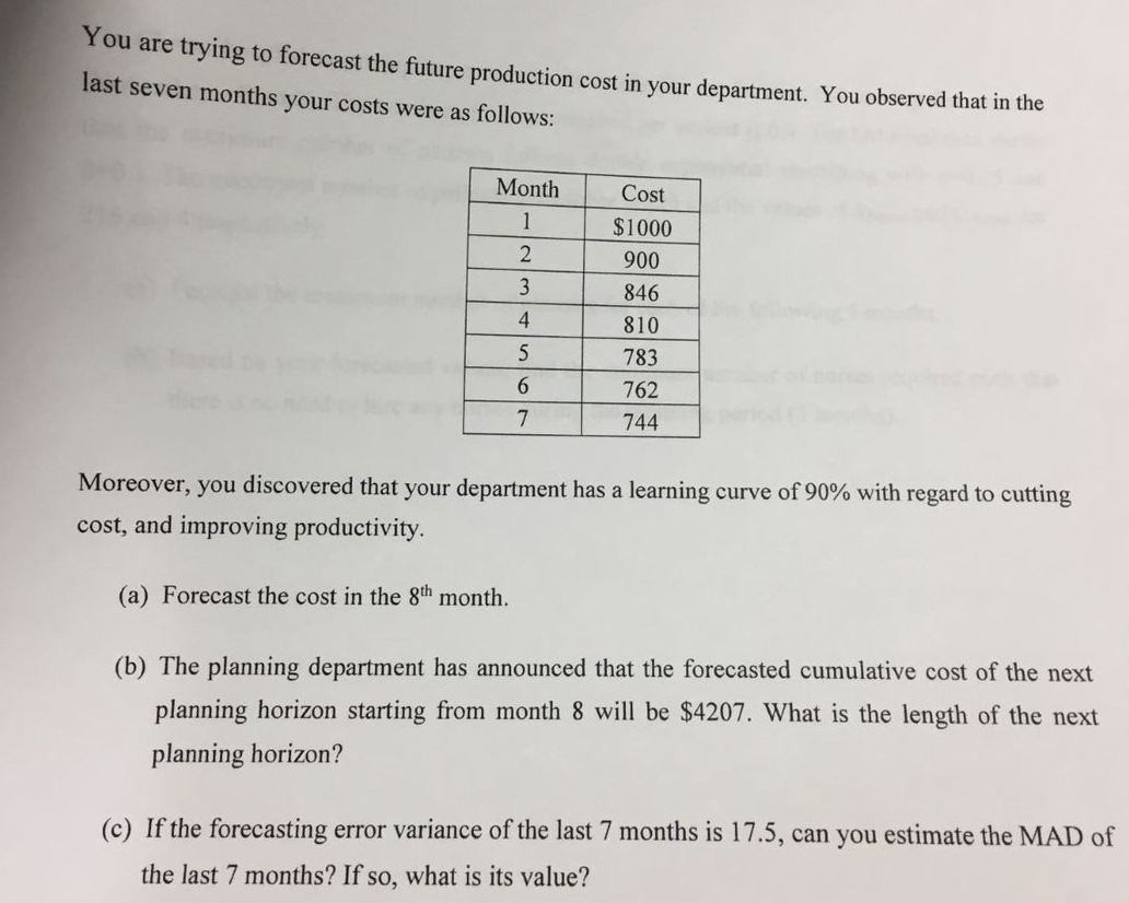 You are trying to forecast the future production cost in your department. You observed that in the
last seven months your costs were as follows:
Month
1
2
3
4
5
6
7
Cost
$1000
900
846
810
783
762
744
Moreover, you discovered that your department has a learning curve of 90% with regard to cutting
cost, and improving productivity.
(a) Forecast the cost in the 8th month.
(b) The planning department has announced that the forecasted cumulative cost of the next
planning horizon starting from month 8 will be $4207. What is the length of the next
planning horizon?
(c) If the forecasting error variance of the last 7 months is 17.5, can you estimate the MAD of
the last 7 months? If so, what is its value?