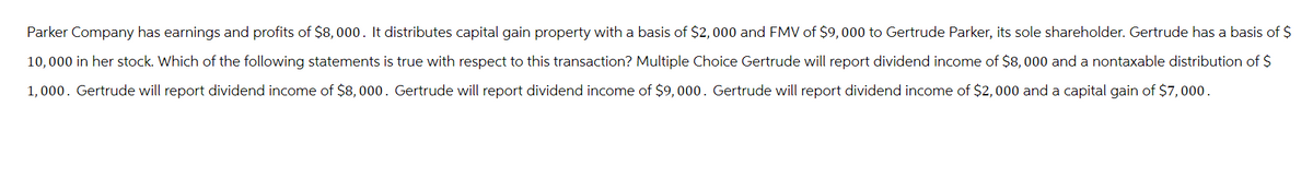 Parker Company has earnings and profits of $8,000. It distributes capital gain property with a basis of $2,000 and FMV of $9,000 to Gertrude Parker, its sole shareholder. Gertrude has a basis of $
10,000 in her stock. Which of the following statements is true with respect to this transaction? Multiple Choice Gertrude will report dividend income of $8,000 and a nontaxable distribution of $
1,000. Gertrude will report dividend income of $8,000. Gertrude will report dividend income of $9,000. Gertrude will report dividend income of $2,000 and a capital gain of $7,000.