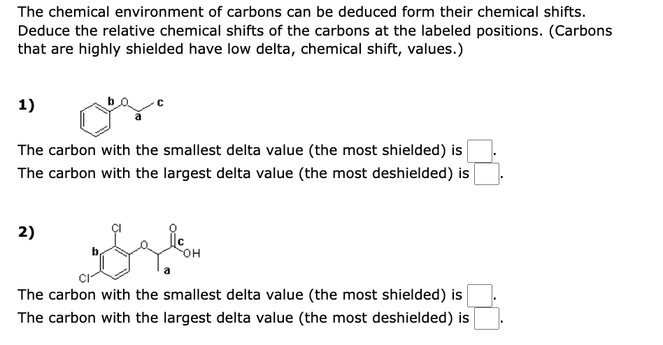 The chemical environment of carbons can be deduced form their chemical shifts.
Deduce the relative chemical shifts of the carbons at the labeled positions. (Carbons
that are highly shielded have low delta, chemical shift, values.)
1)
b
The carbon with the smallest delta value (the most shielded) is
The carbon with the largest delta value (the most deshielded) is
2)
да
The carbon with the smallest delta value (the most shielded) is
The carbon with the largest delta value (the most deshielded) is
OH
■
■