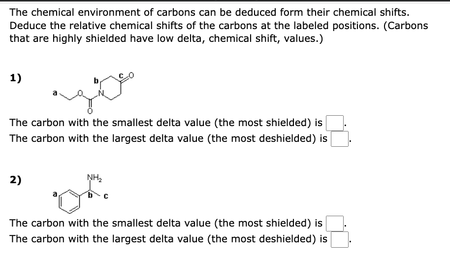 The chemical environment of carbons can be deduced form their chemical shifts.
Deduce the relative chemical shifts of the carbons at the labeled positions. (Carbons
that are highly shielded have low delta, chemical shift, values.)
1)
b
The carbon with the smallest delta value (the most shielded) is
The carbon with the largest delta value (the most deshielded) is
2)
NH₂
The carbon with the smallest delta value (the most shielded) is
The carbon with the largest delta value (the most deshielded) is