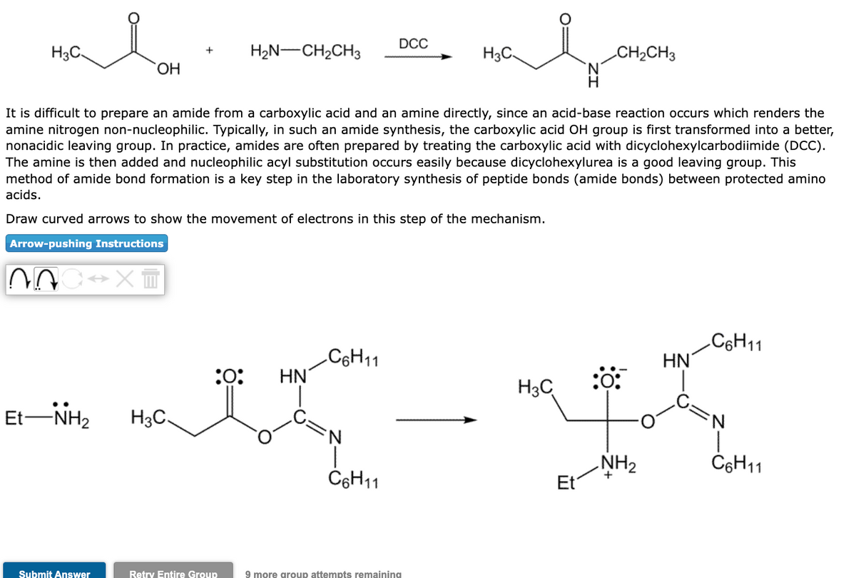 ala
OH
H3C
EtNH,
Submit Answer
+
H3C.
:0:
H2N–CH2CH3
It is difficult to prepare an amide from a carboxylic acid and an amine directly, since an acid-base reaction occurs which renders the
amine nitrogen non-nucleophilic. Typically, in such an amide synthesis, the carboxylic acid OH group is first transformed into a better,
nonacidic leaving group. In practice, amides are often prepared by treating the carboxylic acid with dicyclohexylcarbodiimide (DCC).
The amine is then added and nucleophilic acyl substitution occurs easily because dicyclohexylurea is a good leaving group. This
method of amide bond formation is a key step in the laboratory synthesis of peptide bonds (amide bonds) between protected amino
acids.
Draw curved arrows to show the movement of electrons in this step of the mechanism.
Arrow-pushing Instructions
NOC XT
Retry Entire Group
HN
C6H11
DCC
'N
C6H11
al
H
H3C
9 more group attempts remaining
H3C
- "
CH₂CH3
Et
:0:
NH₂
HN
C6H11
N
C6H11