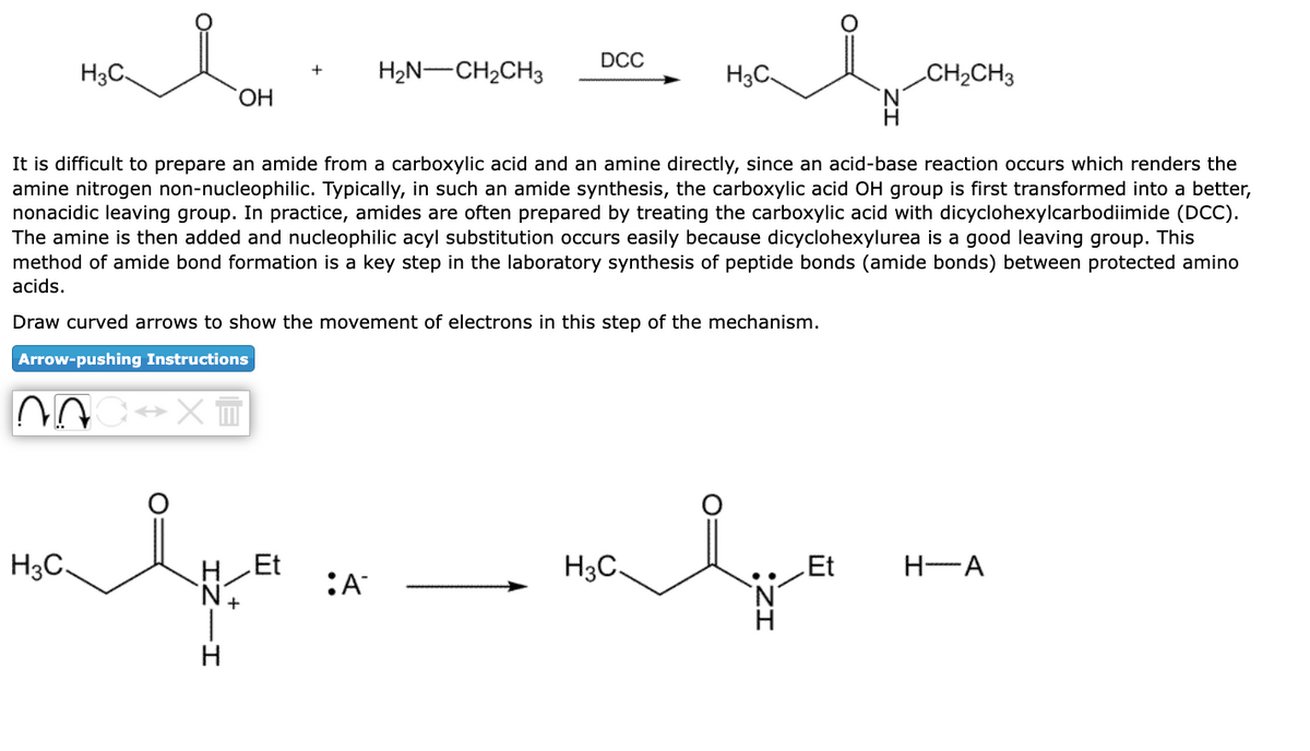 H3C-
H3C.
OH
XT
H Et
H2N–CH2CH3
It is difficult to prepare an amide from a carboxylic acid and an amine directly, since an acid-base reaction occurs which renders the
amine nitrogen non-nucleophilic. Typically, in such an amide synthesis, the carboxylic acid OH group is first transformed into a better,
nonacidic leaving group. In practice, amides are often prepared by treating the carboxylic acid with dicyclohexylcarbodiimide (DCC).
The amine is then added and nucleophilic acyl substitution occurs easily because dicyclohexylurea is a good leaving group. This
method of amide bond formation is a key step in the laboratory synthesis of peptide bonds (amide bonds) between protected amino
acids.
Draw curved arrows to show the movement of electrons in this step of the mechanism.
Arrow-pushing
Instructions
+N.
H
DCC
alb
:A
alo
H3C
H3C
CH₂CH3
Et
H-A