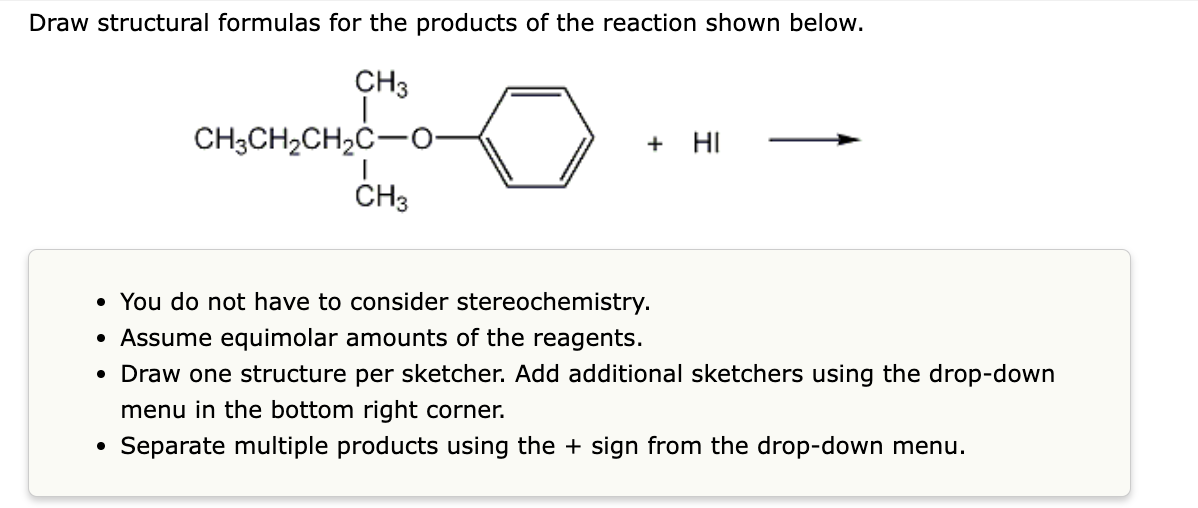 Draw structural formulas for the products of the reaction shown below.
CH3
I
CH3CH₂CH₂C-0-
CH3
+ HI
• You do not have to consider stereochemistry.
• Assume equimolar amounts of the reagents.
• Draw one structure per sketcher. Add additional sketchers using the drop-down
menu in the bottom right corner.
Separate multiple products using the + sign from the drop-down menu.