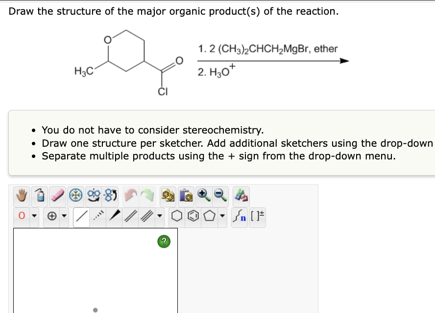 Draw the structure of the major organic product(s) of the reaction.
H3C
•
• You do not have to consider stereochemistry.
• Draw one structure per sketcher. Add additional sketchers using the drop-down
• Separate multiple products using the + sign from the drop-down menu.
[...
CI
//
1. 2 (CH3)2CHCH₂MgBr, ether
2. H30+
?
Sn [F