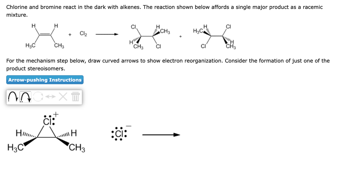 Chlorine and bromine react in the dark with alkenes. The reaction shown below affords a single major product as a racemic
mixture.
H
H3C
20
H3C
H
CH3
CH₂
For the mechanism step below, draw curved arrows to show electron reorganization. Consider the formation of just one of the
product stereoisomers.
+
Arrow-pushing Instructions
Cl₂
ci:
XT
CH3
H₂C
g for way
CH3
CI
H
CH3
CI