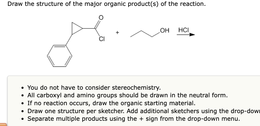Draw the structure of the major organic product(s) of the reaction.
CI
OH HCI
• You do not have to consider stereochemistry.
• All carboxyl and amino groups should be drawn in the neutral form.
• If no reaction occurs, draw the organic starting material.
• Draw one structure per sketcher. Add additional sketchers using the drop-down
●
Separate multiple products using the + sign from the drop-down menu.