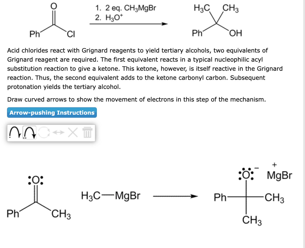 NAC↔X™
Ph
Ph
OH
Acid chlorides react with Grignard reagents to yield tertiary alcohols, two equivalents of
Grignard reagent are required. The first equivalent reacts in a typical nucleophilic acyl
substitution reaction to give a ketone. This ketone, however, is itself reactive in the Grignard
reaction. Thus, the second equivalent adds to the ketone carbonyl carbon. Subsequent
protonation yields the tertiary alcohol.
Draw curved arrows to show the movement of electrons in this step of the mechanism.
Arrow-pushing Instructions
Ph
:0:
1. 2 eq. CH3MgBr
2. H3O+
CH3
H3C CH3
H3C-MgBr
Ph
O: MgBr
-CH3
CH3