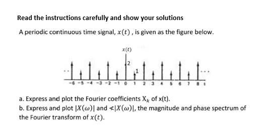 Read the instructions carefully and show your solutions
A periodic continuous time signal, x(t), is given as the figure below.
x(t)
-4 - -2 -1 01
a. Express and plot the Fourier coefficients Xx of x(t).
b. Express and plot |X(@)| and <|X(@)\, the magnitude and phase spectrum of
the Fourier transform of x(t).
