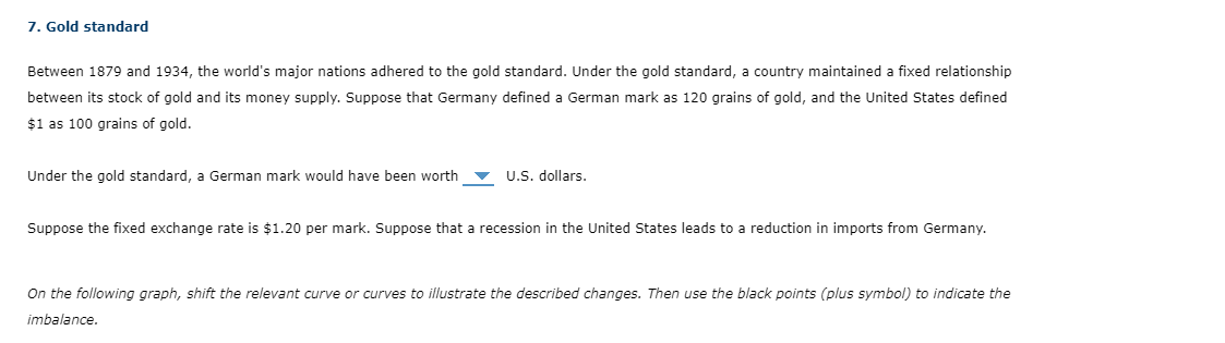 7. Gold standard
Between 1879 and 1934, the world's major nations adhered to the gold standard. Under the gold standard, a country maintained a fixed relationship
between its stock of gold and its money supply. Suppose that Germany defined a German mark as 120 grains of gold, and the United States defined
$1 as 100 grains of gold.
Under the gold standard, a German mark would have been worth U.S. dollars.
Suppose the fixed exchange rate is $1.20 per mark. Suppose that a recession in the United States leads to a reduction in imports from Germany.
On the following graph, shift the relevant curve or curves to illustrate the described changes. Then use the black points (plus symbol) to indicate the
imbalance.