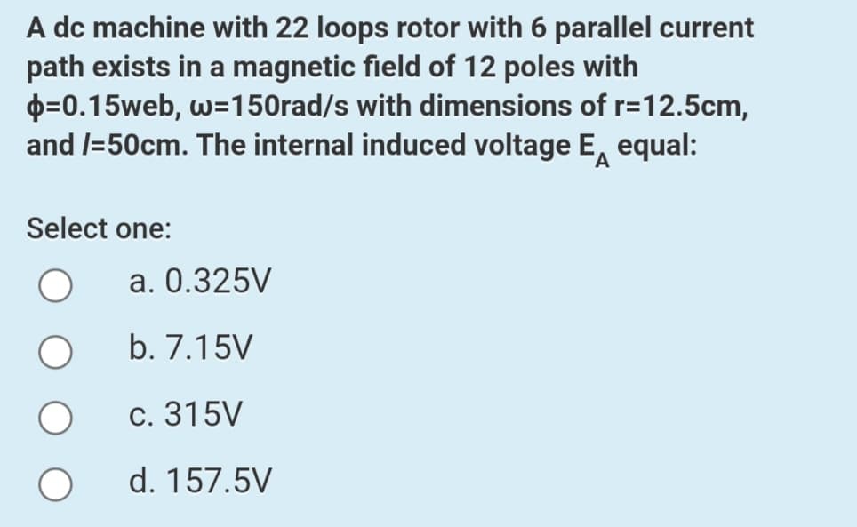 A dc machine with 22 loops rotor with 6 parallel current
path exists in a magnetic field of 12 poles with
p=0.15web, w=150rad/s with dimensions of r=12.5cm,
and l=50cm. The internal induced voltage E, equal:
Select one:
a. 0.325V
b. 7.15V
С. 315V
d. 157.5V
