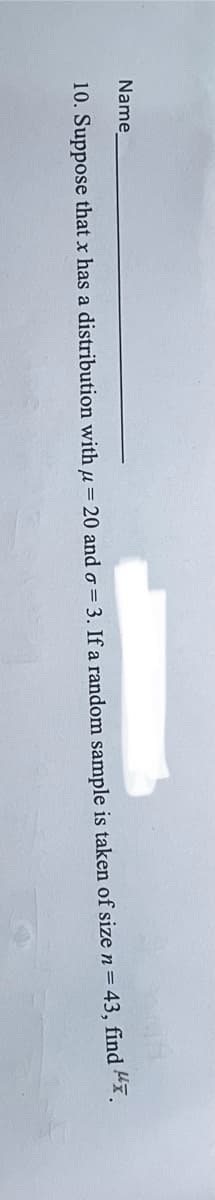 Name
10. Suppose that x has a distribution with μ = 20 and σ = 3. If a random sample is taken of size n = 43, find ".