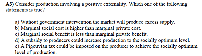 A3) Consider production involving a positive extemality. Which one of the following
statements is true?
a) Without government intervention the market will produce excess supply.
b) Marginal social cost is higher than marginal private cost.
e) Marginal social benefit is less than marginal private benefit.
d) A subsidy to producers could increase production to the socially optimum level.
e) A Pigouvian tax could be imposed on the producer to achieve the socially optimum
level of production.
