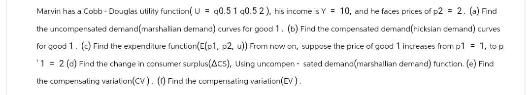Marvin has a Cobb - Douglas utility function(U= 90.5 1 q0.5 2), his income is Y = 10, and he faces prices of p2 = 2. (a) Find
the uncompensated demand (marshallian demand) curves for good 1. (b) Find the compensated demand (hicksian demand) curves
for good 1. (c) Find the expenditure function(E(p1, p2, u)) From now on, suppose the price of good 1 increases from p1 = 1, to p
'1 = 2 (d) Find the change in consumer surplus(ACS), Using uncompensated demand (marshallian demand) function. (e) Find
the compensating variation (CV). (f) Find the compensating variation (EV).