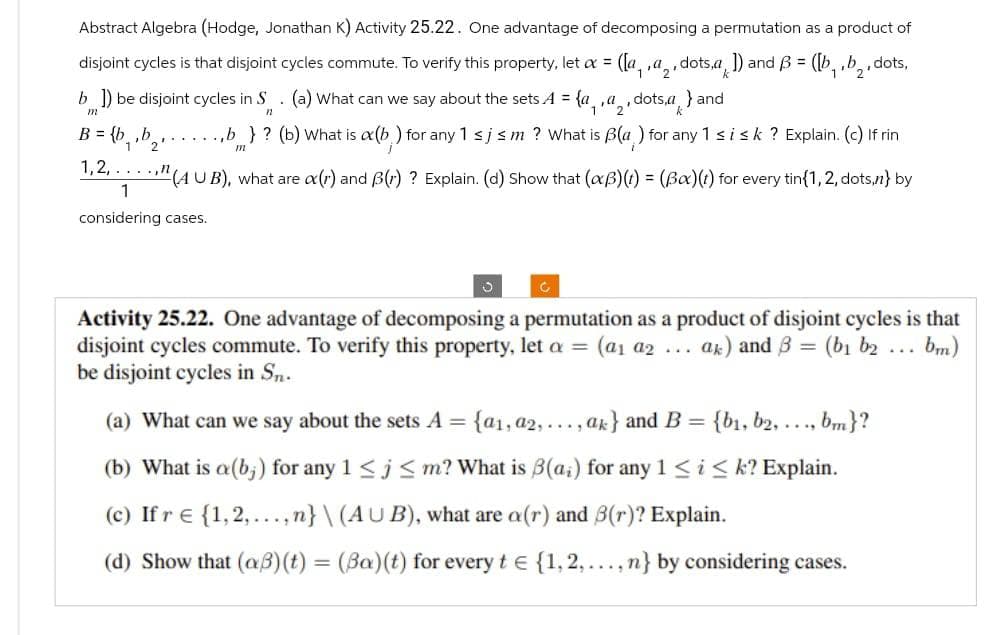 Abstract Algebra (Hodge, Jonathan K) Activity 25.22. One advantage of decomposing a permutation as a product of
,dots, a
1) and B = ([b₁,b₂, dots,
disjoint cycles is that disjoint cycles commute. To verify this property, let ax = ([a, , a₂₁
adots,a} and
b]) be disjoint cycles in S. (a) What can we say about the sets A = {a_
m
11
...b} ? (b) What is a(b) for any 1 ≤j s m? What is B(a) for any 1 ≤ i ≤k ? Explain. (c) If rin
(AUB), what are o(r) and B(r) ? Explain. (d) Show that (xß)(t) = (Ba)(t) for every tin{1,2, dots,n} by
B = {b
b₁,b₂₁
1,2,...,n
1
considering cases.
V
Activity 25.22. One advantage of decomposing a permutation as a product of disjoint cycles is that
disjoint cycles commute. To verify this property, let a = (a₁ a₂ .... ak) and 3 = (b1 b2 bm)
be disjoint cycles in Sn.
(a) What can we say about the sets A = = {a1, a2,..., ak} and B = {bi, b2, ..., bm}?
(b) What is a (b) for any 1 ≤ j≤m? What is B(a) for any 1 ≤ i ≤k? Explain.
(c) If r € {1,2,...,n}\(AUB), what are a(r) and B(r)? Explain.
(d) Show that (aß)(t) = (Ba) (t) for every te {1, 2,...., n} by considering cases.