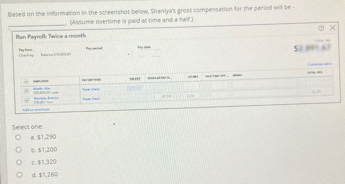 Based on the information in the screenshot below, Shaniya's gross compensation for the period will be -
(Assume overtime is paid at time and a half.)
Run Payroll: Twice a month
Pay from
Cheding
Pay period
Pay date
Bale $10.000.00
EMPLOYEE
PAY METHOD
SALARY
REGULAR PAY H..
OT HIS
PDTIME OFF..
MEMO
Mark Abe
Paper check
$55.000.00/year
Morters, Shaniya
Paper check
AD CD
2.00
530.00/hour
Select one:
a. $1,290
O
b. $1,200
O
c. $1,320
d. $1,260
TOTAL PAY
Customize table
TOTAL HIS
42.00