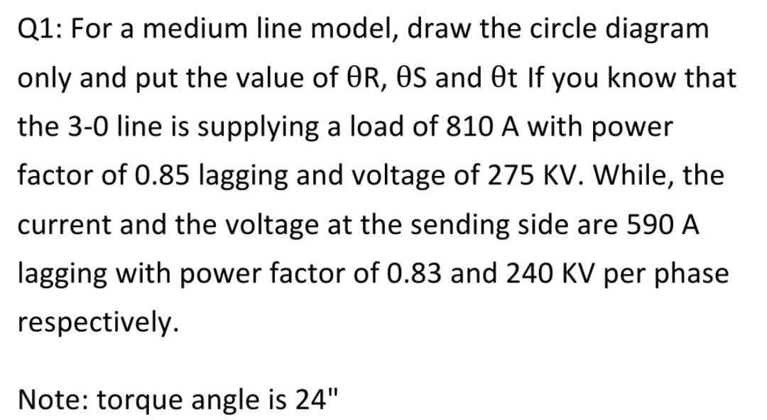 Q1: For a medium line model, draw the circle diagram
only and put the value of OR, OS and Ot If you know that
the 3-0 line is supplying a load of 810 A with power
factor of 0.85 lagging and voltage of 275 KV. While, the
current and the voltage at the sending side are 590 A
lagging with power factor of 0.83 and 240 KV per phase
respectively.
Note: torque angle is 24"

