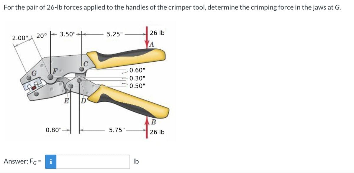For the pair of 26-lb forces applied to the handles of the crimper tool, determine the crimping force in the jaws at G.
2.00"
20°
3.50"-
5.25"
26 lb
0.60"
0.30"
0.50"
E
B
0.80"-
5.75"
26 lb
Answer: FG = i
lb