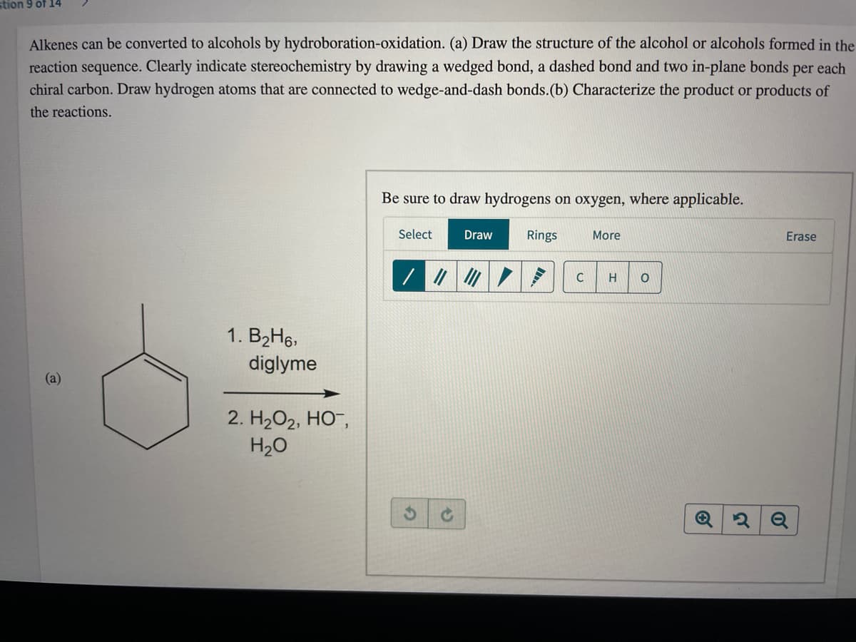 stion 9 of 14
Alkenes can be converted to alcohols by hydroboration-oxidation. (a) Draw the structure of the alcohol or alcohols formed in the
reaction sequence. Clearly indicate stereochemistry by drawing a wedged bond, a dashed bond and two in-plane bonds
chiral carbon. Draw hydrogen atoms that are connected to wedge-and-dash bonds.(b) Characterize the product or products of
per
each
the reactions.
Be sure to draw hydrogens on oxygen, where applicable.
Select
Draw
Rings
More
Erase
/ /の|/|
1. B2H6,
diglyme
(a)
2. H2O2, HO¯,
H2O
