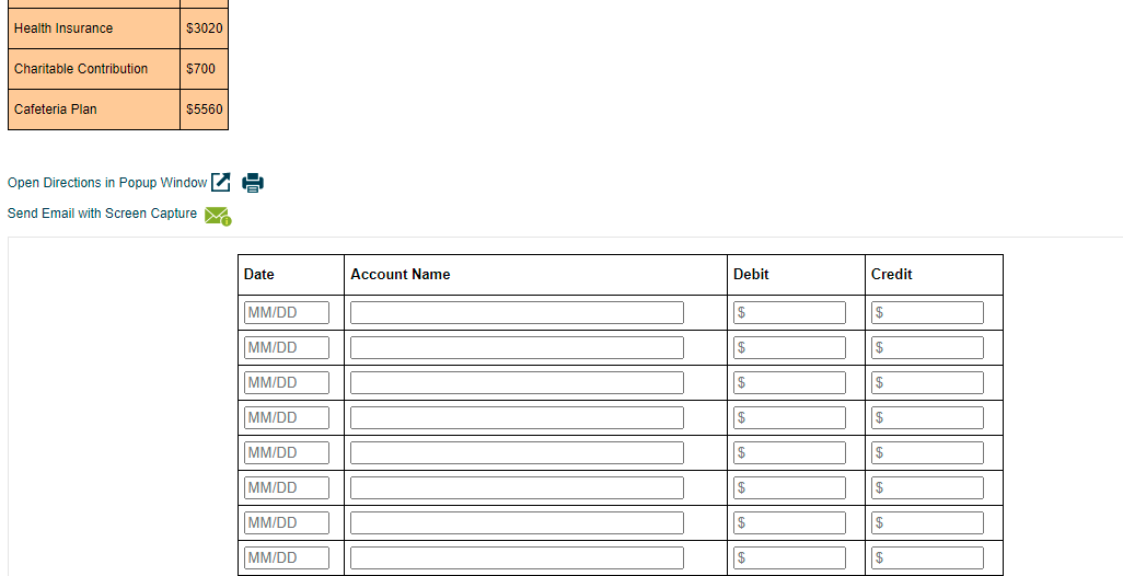 Health Insurance
$3020
Charitable Contribution
$700
Cafeteria Plan
$5560
Open Directions in Popup Window G
Send Email with Screen Capture M
Date
Account Name
Debit
Credit
MM/DD
$
MM/DD
$
MM/DD
$
$
MM/DD
$
$
MM/DD
$
MM/DD
$
$
MM/DD
MM/DD
