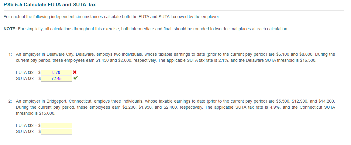 PSb 5-5 Calculate FUTA and SUTA Tax
For each of the following independent circumstances calculate both the FUTA and SUTA tax owed by the employer:
NOTE: For simplicity, all calculations throughout this exercise, both intermediate and final, should be rounded to two decimal places at each calculation.
1: An employer in Delaware City, Delaware, employs two individuals, whose taxable earnings to date (prior to the current pay period) are $6,100 and $8,800. During the
current pay period, these employees earn $1,450 and $2,000, respectively. The applicable SUTA tax rate is 2.1%, and the Delaware SUTA threshold is $16,500.
FUTA tax = $
8.70
SUTA tax = $
72.45
2: An employer in Bridgeport, Connecticut, employs three individuals, whose taxable earnings to date (prior to the current pay period) are $5,500, $12,900, and $14,200.
During the current pay period, these employees earn $2,200, $1,950, and $2,400, respectively. The applicable SUTA tax rate is 4.9%, and the Connecticut SUTA
threshold is $15,000.
FUTA tax = $
SUTA tax = $

