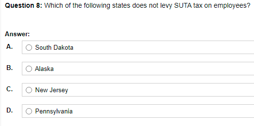 Question 8: Which of the following states does not levy SUTA tax on employees?
Answer:
A.
South Dakota
В.
Alaska
С.
New Jersey
D.
Pennsylvania

