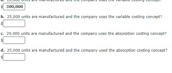 $ 300,000
b. 25,000 units are manufactured and the company uses the variable costing concept?
c. 20,000 units are manufactured and the company uses the absorption costing concept?
d. 25,000 units are manufactured and the company used the absorption costing concept?
