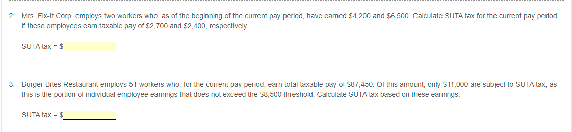 2: Mrs. Fix-It Corp. employs two workers who, as of the beginning of the current pay period, have earned $4,200 and $6,500. Calculate SUTA tax for the current pay period
if these employees earn taxable pay of $2,700 and $2,400, respectively.
SUTA tax = $
3: Burger Bites Restaurant employs 51 workers who, for the current pay period, earn total taxable pay of $87,450. Of this amount, only $11,000 are subject to SUTA tax, as
this is the portion of individual employee earnings that does not exceed the $8,500 threshold. Calculate SUTA tax based on these earnings.
SUTA tax = $
