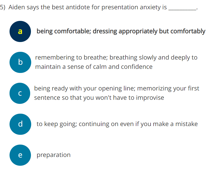 5) Aiden says the best antidote for presentation anxiety is
a
b
с
d
e
being comfortable; dressing appropriately but comfortably
remembering to breathe; breathing slowly and deeply to
maintain a sense of calm and confidence
being ready with your opening line; memorizing your first
sentence so that you won't have to improvise
to keep going; continuing on even if you make a mistake
preparation