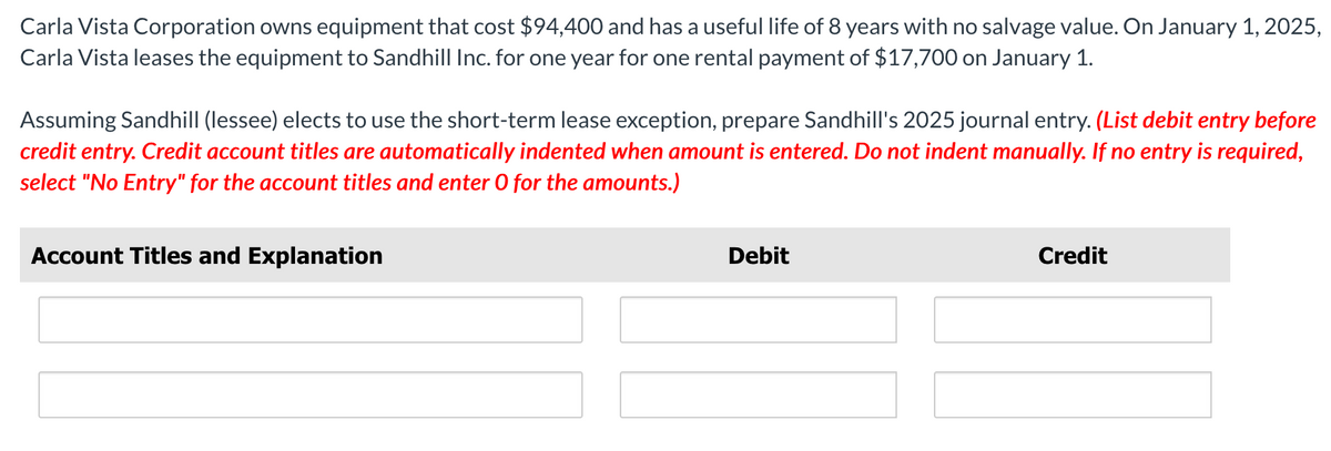 Carla Vista Corporation owns equipment that cost $94,400 and has a useful life of 8 years with no salvage value. On January 1, 2025,
Carla Vista leases the equipment to Sandhill Inc. for one year for one rental payment of $17,700 on January 1.
Assuming Sandhill (lessee) elects to use the short-term lease exception, prepare Sandhill's 2025 journal entry. (List debit entry before
credit entry. Credit account titles are automatically indented when amount is entered. Do not indent manually. If no entry is required,
select "No Entry" for the account titles and enter O for the amounts.)
Account Titles and Explanation
Debit
Credit