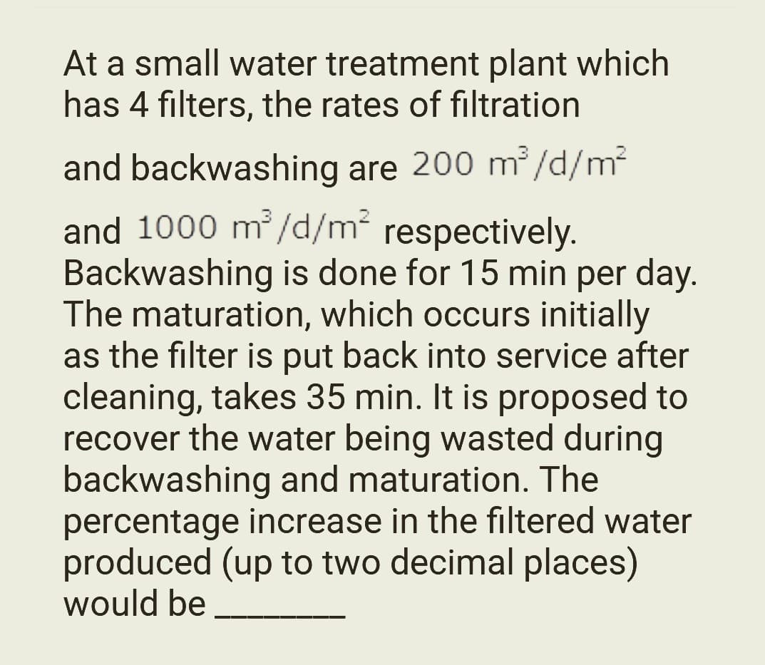 At a small water treatment plant which
has 4 filters, the rates of filtration
and backwashing are 200 m³/d/m²
and 1000 m³/d/m² respectively.
Backwashing is done for 15 min per day.
The maturation, which occurs initially
as the filter is put back into service after
cleaning, takes 35 min. It is proposed to
recover the water being wasted during
backwashing and maturation. The
percentage increase in the filtered water
produced (up to two decimal places)
would be