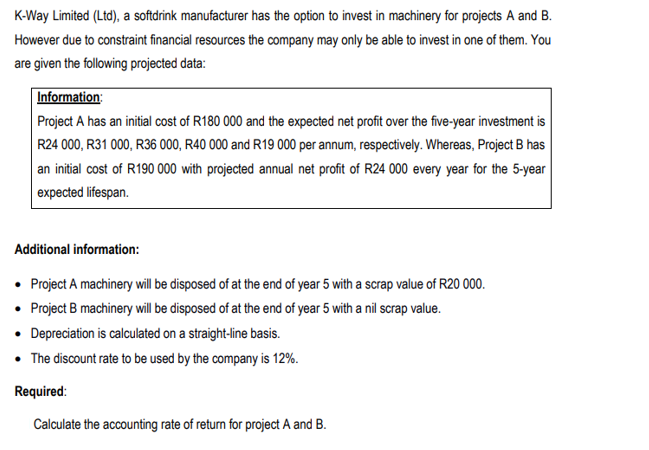 K-Way Limited (Ltd), a softdrink manufacturer has the option to invest in machinery for projects A and B.
However due to constraint financial resources the company may only be able to invest in one of them. You
are given the following projected data:
Information:
Project A has an initial cost of R180 000 and the expected net profit over the five-year investment is
R24 000, R31 000, R36 000, R40 000 and R19 000 per annum, respectively. Whereas, Project B has
an initial cost of R190 000 with projected annual net profit of R24 000 every year for the 5-year
expected lifespan.
Additional information:
• Project A machinery will be disposed of at the end of year 5 with a scrap value of R20 000.
• Project B machinery will be disposed of at the end of year 5 with a nil scrap value.
• Depreciation is calculated on a straight-line basis.
• The discount rate to be used by the company is 12%.
Required:
Calculate the accounting rate of return for project A and B.
