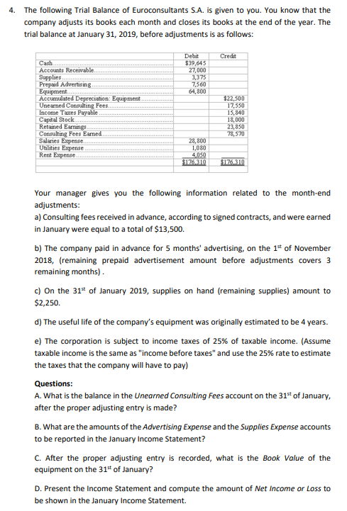 4. The following Trial Balance of Euroconsultants S.A. is given to you. You know that the
company adjusts its books each month and closes its books at the end of the year. The
trial balance at January 31, 2019, before adjustments is as follows:
Debit
$39,645
27,000
3,375
7,560
64,800
Credit
Cash
Accounts Receivable.
Supplies.
Prepaid Advertisin g.
Equipment.
Accumulated Depreciation: Equipment
Unearmed Consulting Fees.
Income Taxes Payable
Capital Stock
Retained Earmings
Consulting Fees Eamed.
Salaries Expense.
Utilities Expense
Rent Expense
$22,500
17,550
15,840
18,000
23,850
78,570
28, 800
1,080
4,050
$126.310
$176.310
Your manager gives you the following information related to the month-end
adjustments:
a) Consulting fees received in advance, according to signed contracts, and were earned
in January were equal to a total of $13,500.
b) The company paid in advance for 5 months' advertising, on the 1* of November
2018, (remaining prepaid advertisement amount before adjustments covers 3
remaining months).
c) On the 31* of January 2019, supplies on hand (remaining supplies) amount to
$2,250.
d) The useful life of the company's equipment was originally estimated to be 4 years.
e) The corporation is subject to income taxes of 25% of taxable income. (Assume
taxable income is the same as "income before taxes" and use the 25% rate to estimate
the taxes that the company will have to pay)
Questions:
A. What is the balance in the Unearned Consulting Fees account on the 31 of January,
after the proper adjusting entry is made?
B. What are the amounts of the Advertising Expense and the Supplies Expense accounts
to be reported in the January Income Statement?
C. After the proper adjusting entry is recorded, what is the Book Value of the
equipment on the 31* of January?
D. Present the Income Statement and compute the amount of Net Income or Loss to
be shown in the January Income Statement.
