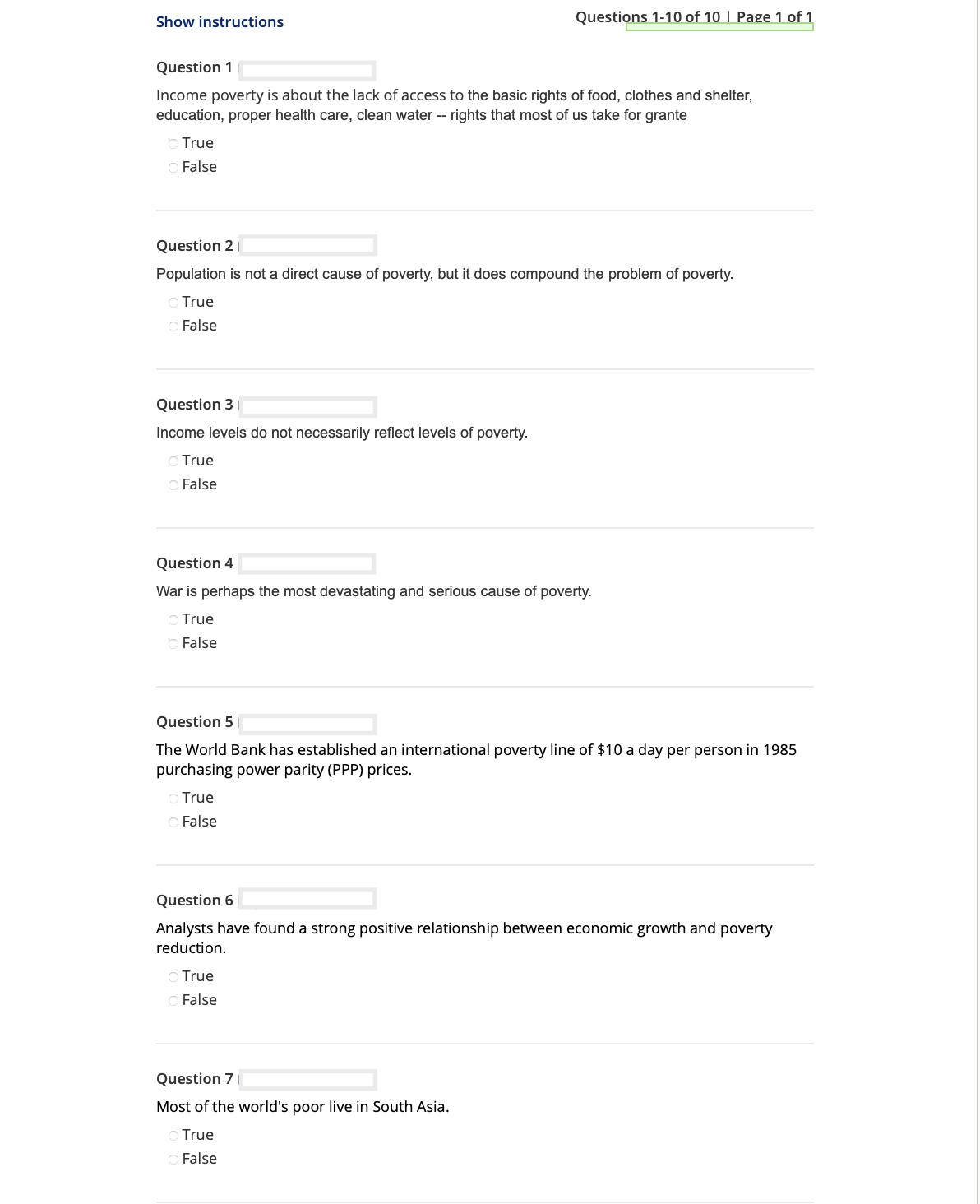 Show instructions
Question 1
Income poverty is about the lack of access to the basic rights of food, clothes and shelter,
education, proper health care, clean water -- rights that most of us take for grante
○ True
O False
Question 2 (
Population is not a direct cause of poverty, but it does compound the problem of poverty.
True
O False
Question 3
Income levels do not necessarily reflect levels of poverty.
O True
O False
Questions 1-10 of 10 | Page 1 of 1
Question 4
War is perhaps the most devastating and serious cause of poverty.
O True
O False
Question 5
The World Bank has established an international poverty line of $10 a day per person in 1985
purchasing power parity (PPP) prices.
O True
O False
Question 6
Analysts have found a strong positive relationship between economic growth and poverty
reduction.
O True
O False
Question 7
Most of the world's poor live in South Asia.
True
O False