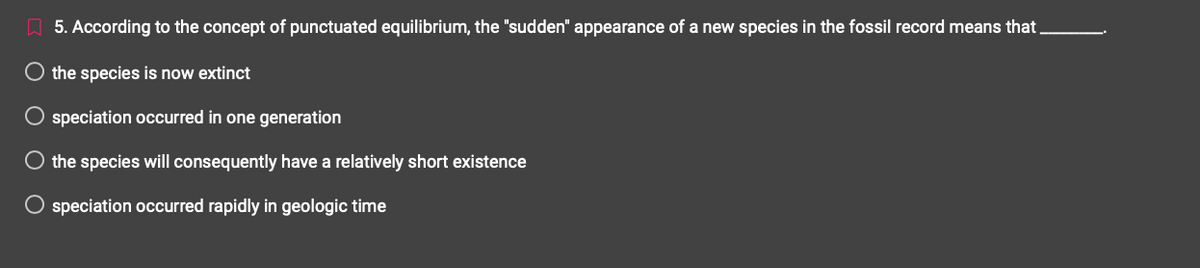 5. According to the concept of punctuated equilibrium, the "sudden" appearance of a new species in the fossil record means that.
O the species is now extinct
Ο Ο Ο
speciation occurred in one generation
O the species will consequently have a relatively short existence
O speciation occurred rapidly in geologic time