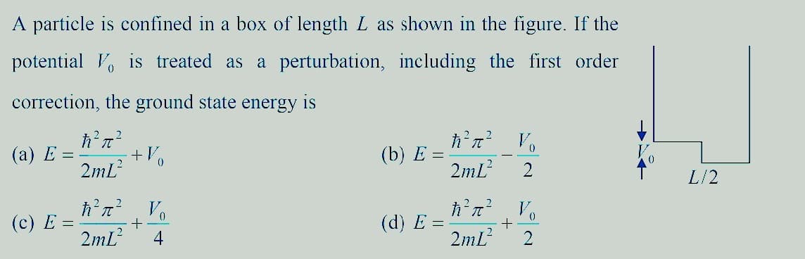 A particle is confined in a box of length L as shown in the figure. If the
potential is treated as a perturbation, including the first order
correction, the ground state energy is
(a) E =
ħ²π²
2mL²
+ V
(b) E =
ħ²π² Vo
2mL²
ħ²π² Vo
ħ²π² Vo
(c) E =
+
(d) E =
+
2mL² 4
2mL²
L/2