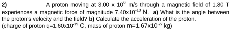 A proton moving at 3.00 x 10° m/s through a magnetic field of 1.80 T
2)
experiences a magnetic force of magnitude 7.40x1013 N. a) What is the angle between
the proton's velocity and the field? b) Calculate the acceleration of the proton.
(charge of proton q=1.60x1019 C, mass of proton m=1.67x1027 kg)
