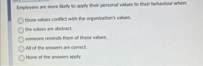 Employees are more likely to apply their personal values to their behaviour when:
those values conflict with the organization's values.
the values are abstract.
someone reminds them of those values.
All of the answers are correct.
None of the answers apply.