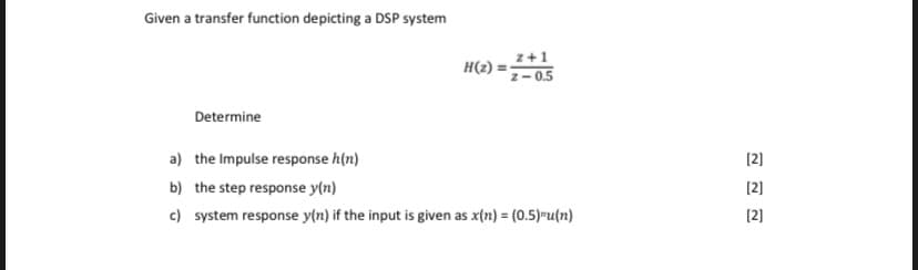 Given a transfer function depicting a DSP system
z+1
H(2) =7-0.5
Determine
(2]
a) the Impulse response h(n)
(2]
b) the step response y(n)
(2]
c) system response y(n) if the input is given as x(n) = (0.5)=u(n)
%3D
