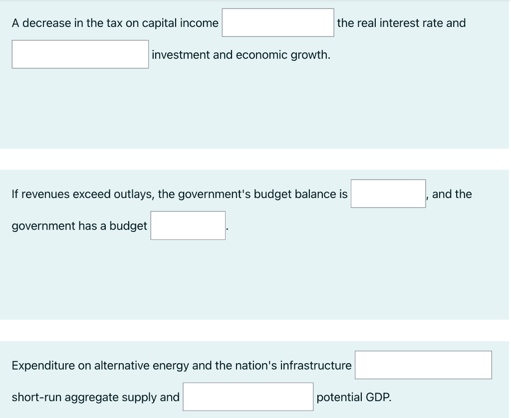 A decrease in the tax on capital income
investment and economic growth.
the real interest rate and
If revenues exceed outlays, the government's budget balance is
government has a budget
Expenditure on alternative energy and the nation's infrastructure
short-run aggregate supply and
potential GDP.
and the