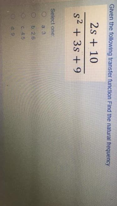 Given the following transfer function Find the natural frequency
2s + 10
S² + 3s +9
Select one:
a
a. 3
O
b. 26
O
c. 45
d. 9
G